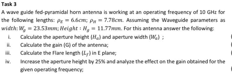 Task 3
A wave guide fed-pyramidal horn antenna is working at an operating frequency of 10 GHz for
the following lengths: Pg = 6.6cm; PH = 7.78cm. Assuming the Waveguide parameters as
width: W, = 23.53mm; Height : H, = 11.77mm. For this antenna answer the following:
i.
Calculate the aperture height (Ha) and aperture width (Wa) ;
ii.
Calculate the gain (G) of the antenna;
iii.
Calculate the Flare length (L;) in E plane;
iv.
Increase the aperture height by 25% and analyze the effect on the gain obtained for the
given operating frequency;

