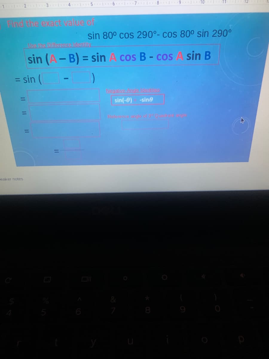 5 6 I
7 1 8 9 10
1 2 3
Find the exact value of
sin 80° cos 290°- cos 80° sin 290°
Use the Difference.Identity
sin (A-B) = sin A cos B- cos A sin B
%3D
sin (
%3D
Negative-Angle Identities:
%3D
sin(-0) -sin
%3D
Reference angle of 3d Quadrant angle
eaker notes
