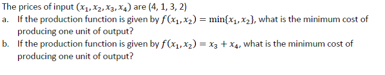 The prices of input (x1, X2, X3, X4) are (4, 1, 3, 2)
a. If the production function is given by f (x1,x2) = min{x1,x2}, what is the minimum cost of
producing one unit of output?
b. If the production function is given by f(x1,x2) = x3 + X4, what is the minimum cost of
producing one unit of output?
