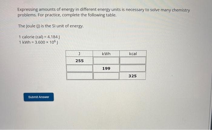Expressing amounts of energy in different energy units is necessary to solve many chemistry
problems. For practice, complete the following table.
The Joule (J) is the SI unit of energy.
1 calorie (cal) = 4.184]
1 kWh = 3.600 x 106 J
Submit Answer
J
255
kWh
199
kcal
325