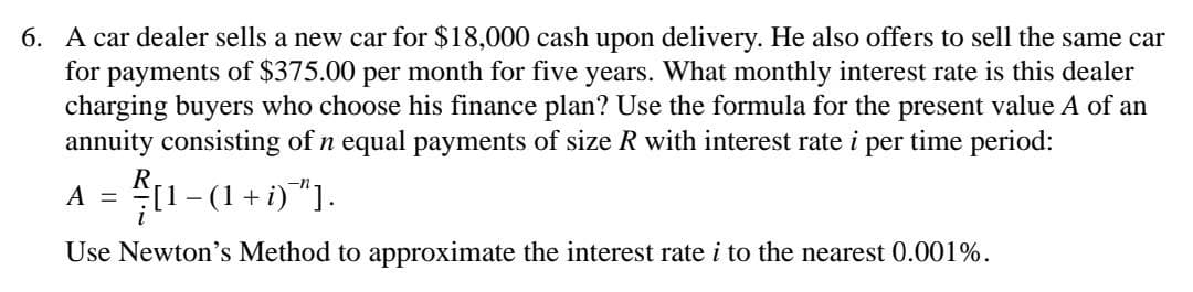 6. A car dealer sells a new car for $18,000 cash upon delivery. He also offers to sell the same car
for
payments of $375.00 per month for five years. What monthly interest rate is this dealer
charging buyers who choose his finance plan? Use the formula for the present value A of an
annuity consisting of n equal payments of size R with interest rate i per time period:
A = 디
-
- (1 + i)"].
Use Newton's Method to approximate the interest rate i to the nearest 0.001%.