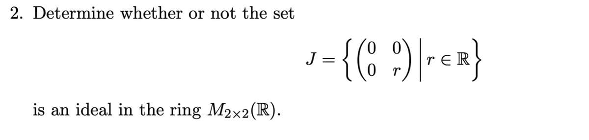 2. Determine whether or not the set
is an ideal in the ring M2x2 (R).
J
=
00
{( 9) | TER}
0
r