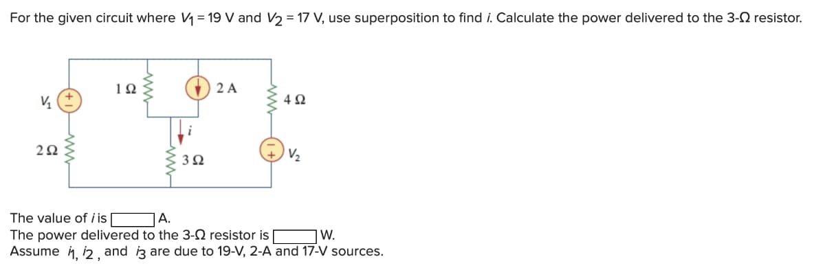 For the given circuit where V₁ = 19 V and V₂ = 17 V, use superposition to find i. Calculate the power delivered to the 3-0 resistor.
V₁
292
192
3 Ω
2 A
492
V₂
The value of i is
A.
The power delivered to the 3-0 resistor is
W.
Assume 1, 12, and i3 are due to 19-V, 2-A and 17-V sources.