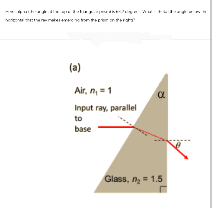 Here, alpha (the angle at the top of the triangular prism) is 68.2 degrees. What is theta (the angle below the
horizontal that the ray makes emerging from the prism on the right)?
(a)
Air, n₁ = 1
Input ray, parallel
to
base
α
Glass, n₂ = 1.5