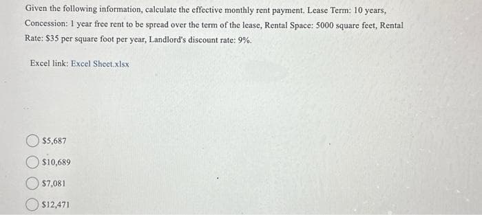 Given the following information, calculate the effective monthly rent payment. Lease Term: 10 years,
Concession: 1 year free rent to be spread over the term of the lease, Rental Space: 5000 square feet, Rental
Rate: $35 per square foot per year, Landlord's discount rate: 9%.
Excel link: Excel Sheet.xlsx
$5,687
$10,689
$7,081
$12,471