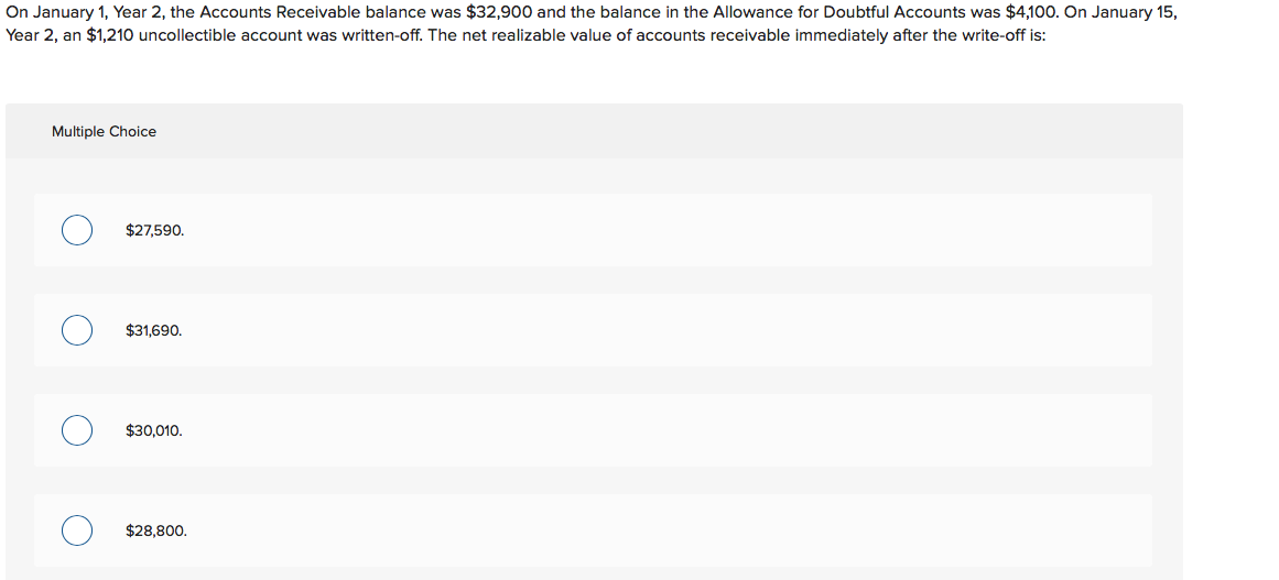 On January 1, Year 2, the Accounts Receivable balance was $32,900 and the balance in the Allowance for Doubtful Accounts was $4,100. On January 15,
Year 2, an $1,210 uncollectible account was written-off. The net realizable value of accounts receivable immediately after the write-off is:
Multiple Choice
$27,590.
$31,690.
$30.010.
$28,800.
