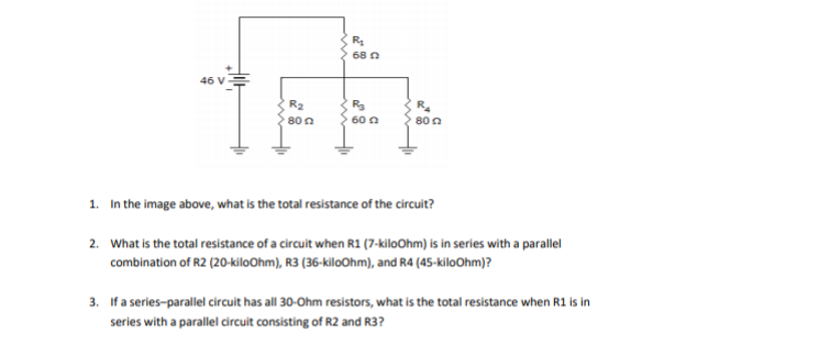 68 n
46 V
R2
80 n
60 a
80 n
1. In the image above, what is the total resistance of the circuit?
2. What is the total resistance of a circuit when R1 (7-kiloOhm) is in series with a parallel
combination of R2 (20-kiloOhm), R3 (36-kiloOhm), and R4 (45-kiloOhm)?
3. If a series-parallel circuit has all 30-Ohm resistors, what is the total resistance when R1 is in
series with a parallel circuit consisting of R2 and R3?
