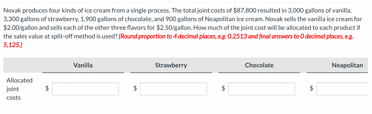 Novak produces four kinds of ice cream from a single process. The total joint costs of $87,800 resulted in 3,000 gallons of vanilla,
3,300 gallons of strawberry, 1,900 gallons of chocolate, and 900 gallons of Neapolitan ice cream. Novak sells the vanilla ice cream for
$2.00/gallon and sells each of the other three flavors for $2.50/gallon. How much of the joint cost will be allocated to each product if
the sales value at split-off method is used? (Round proportion to 4 decimal places, e.g. 0.2513 and final answers to O decimal places, e.g.
5,125.)
Allocated
joint
costs
Vanilla
$
Strawberry
$
Chocolate
ta
Neapolitan