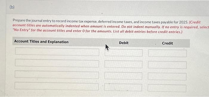 (b)
Prepare the journal entry to record income tax expense, deferred income taxes, and income taxes payable for 2025. (Credit
account titles are automatically indented when amount is entered. Do not indent manually. If no entry is required, select
"No Entry" for the account titles and enter O for the amounts. List all debit entries before credit entries.)
Account Titles and Explanation
Debit
Credit