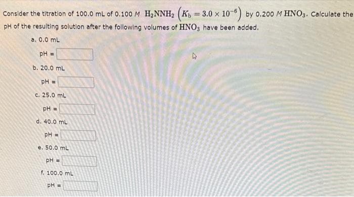 Consider the titration of 100.0 mL of 0.100 M H₂NNH₂ (Kb = 3.0 x 10-6) by 0.200 M HNO3. Calculate the
pH of the resulting solution after the following volumes of HNO3 have been added.
a. 0.0 mL
pH =
b. 20.0 mL
pH =
c. 25.0 mL
pH =
d. 40.0 mL
pH =
e. 50.0 mL
pH =
f. 100.0 mL
pH =