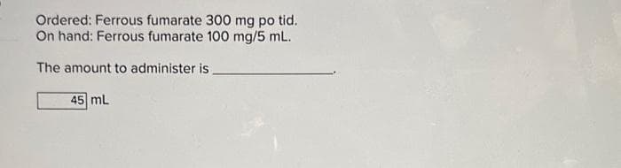 Ordered: Ferrous fumarate 300 mg po tid.
On hand: Ferrous fumarate 100 mg/5 mL.
The amount to administer is
45 mL