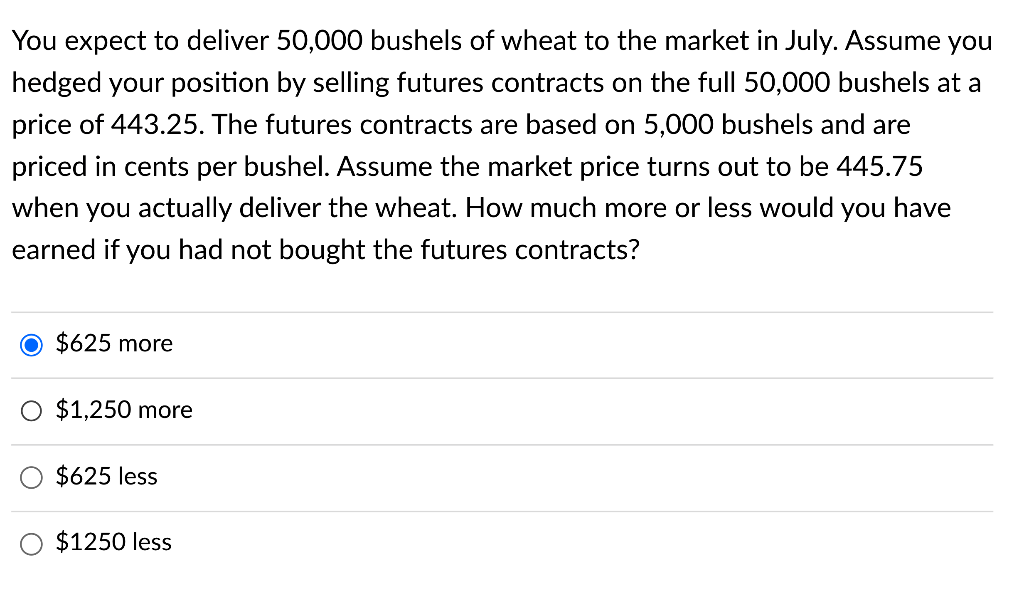 You expect to deliver 50,000 bushels of wheat to the market in July. Assume you
hedged your position by selling futures contracts on the full 50,000 bushels at a
price of 443.25. The futures contracts are based on 5,000 bushels and are
priced in cents per bushel. Assume the market price turns out to be 445.75
when you actually deliver the wheat. How much more or less would you have
earned if you had not bought the futures contracts?
$625 more
$1,250 more
$625 less
$1250 less