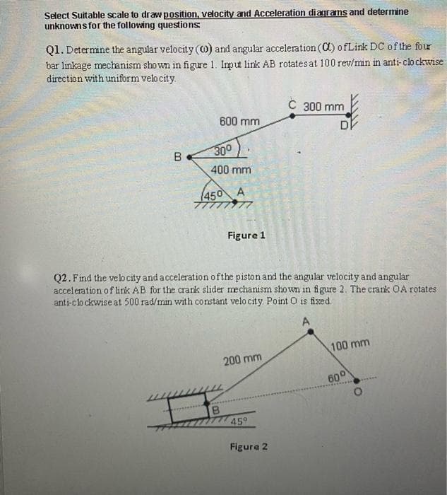 Select Suitable scale to draw position, velocity and Acceleration diagrams and determine
unknowns for the following questions:
Q1. Determine the angular velocity (0) and angular acceleration (C) ofLink DC of the four
bar linkage mechanism shown in figure 1. Input link AB rotates at 100 rev/min in anti-clo ckwise
direction with uniform velo city.
C 300 mm
600 mm
DI
B.
300
400 mm
(450 A
Figure 1
Q2. Find the velocity and a cceleration ofthe piston and the angular velocity and angular
acceleration of link AB for the crank slider mechanism sho wn in figure 2. The crank OA rotates
anti-clo ckwise at 500 rad/min with constant velo city. Point O is fixed.
A
100 mm
200 mm
600
B.
45°
Figure 2
