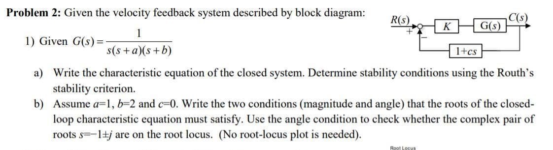 Problem 2: Given the velocity feedback system described by block diagram:
R(s)
C(s)
G(s)
K
1
1) Given G(s) =
s(s + a)(s+b)
1+cs
a) Write the characteristic equation of the closed system. Determine stability conditions using the Routh's
stability criterion.
b) Assume a=1, b=2 and c-0. Write the two conditions (magnitude and angle) that the roots of the closed-
loop characteristic equation must satisfy. Use the angle condition to check whether the complex pair of
roots s=-1+j are on the root locus. (No root-locus plot is needed).
Root Locus
