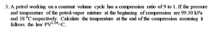 3. A petrol working on a constant volme cyclk has a compression ratio of 9 to 1. If the pressure
and temperature of the petrol-vapor mixture at the begimning of compression are 99.30 kPa
and 38 °C respectively. Calculate the temperature at the end of the compression assuming it
follows the law PV1.24-C.
