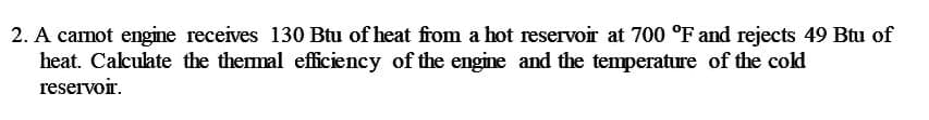 2. A canot engine receives 130 Btu of heat from a hot reservoir at 700 °F and rejects 49 Bu of
heat. Calculate the themal efficiency of the engine and the temperature of the cold
reservoir.
