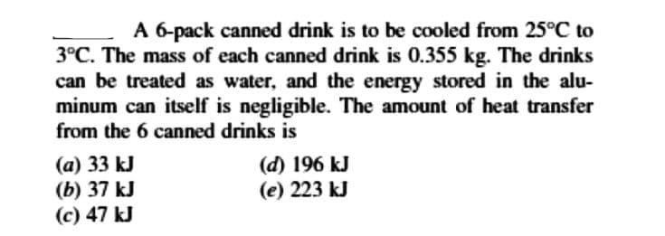 A 6-pack canned drink is to be cooled from 25°C to
3°C. The mass of each canned drink is 0.355 kg. The drinks
can be treated as water, and the energy stored in the alu-
minum can itself is negligible. The amount of heat transfer
from the 6 canned drinks is
(a) 33 kJ
(b) 37 kJ
(c) 47 kJ
(d) 196 kJ
(e) 223 kJ
