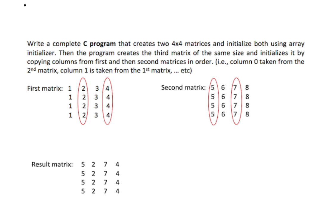Write a complete C program that creates two 4x4 matrices and initialize both using array
initializer. Then the program creates the third matrix of the same size and initializes it by
copying columns from first and then second matrices in order. (i.e., column 0 taken from the
2nd matrix, column 1 is taken from the 1st matrix, ... etc)
First matrix: 1
1
1
1
~~~~
2
2
2
2
3 4
m m m 3
3 4
4
4
3
7
5 2 7
52 7
5 2 7 4
Result matrix: 52
4444
00 00 00 00
Second matrix: 5 6 7 8
5 6
5 6 7
56 7 8
8
8