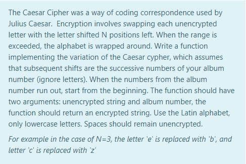 The Caesar Cipher was a way of coding correspondence used by
Julius Caesar. Encryption involves swapping each unencrypted
letter with the letter shifted N positions left. When the range is
exceeded, the alphabet is wrapped around. Write a function
implementing the variation of the Caesar cypher, which assumes
that subsequent shifts are the successive numbers of your album
number (ignore letters). When the numbers from the album
number run out, start from the beginning. The function should have
two arguments: unencrypted string and album number, the
function should return an encrypted string. Use the Latin alphabet,
only lowercase letters. Spaces should remain unencrypted.
For example in the case of N=3, the letter 'e' is replaced with 'b', and
letter 'c' is replaced with 'z'