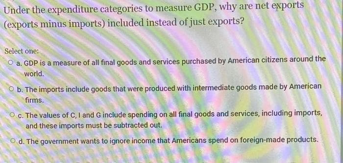 Under the expenditure categories to measure GDP, why are net exports
(exports minus imports) included instead of just exports?
Select one:
a. GDP is a measure of all final goods and services purchased by American citizens around the
world.
O b. The imports include goods that were produced with intermediate goods made by American
firms.
O c. The values of C, I and G include spending on all final goods and services, including imports,
and these imports must be subtracted out.
O d. The government wants to ignore income that Americans spend on foreign-made products.
