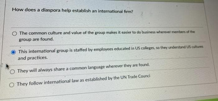 How does a diaspora help establish an international firm?
O The common culture and value of the group makes it easier to do business wherever members of the
group are found.
This international group is staffed by employees educated in US colleges, so they understand US cultures
and practices.
O They will always share a common language wherever they are found.
O They follow international law as established by the UN Trade Counci
