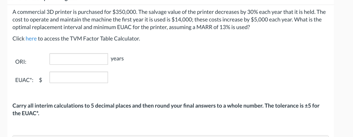 A commercial 3D printer is purchased for $350,000. The salvage value of the printer decreases by 30% each year that it is held. The
cost to operate and maintain the machine the first year it is used is $14,000; these costs increase by $5,000 each year. What is the
optimal replacement interval and minimum EUAC for the printer, assuming a MARR of 13% is used?
Click here to access the TVM Factor Table Calculator.
years
ORI:
EUAC*: $
Carry all interim calculations to 5 decimal places and then round your final answers to a whole number. The tolerance is ±5 for
the EUAC*.

