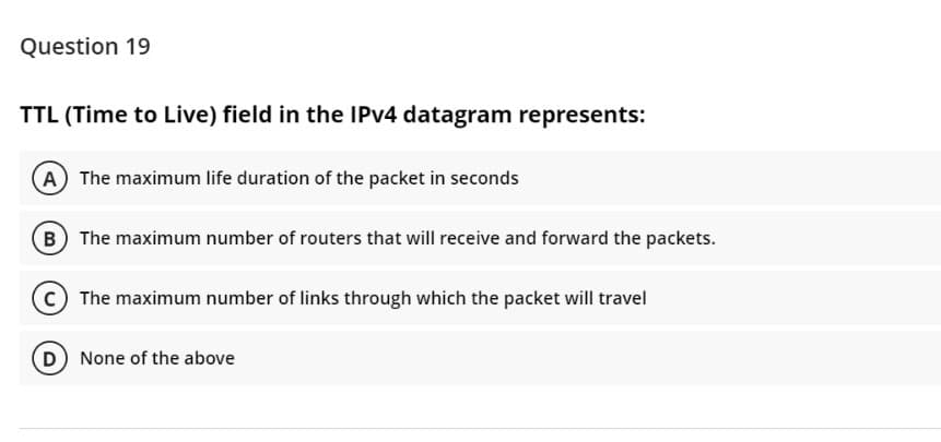 Question 19
TTL (Time to Live) field in the IPV4 datagram represents:
A The maximum life duration of the packet in seconds
B The maximum number of routers that will receive and forward the packets.
C The maximum number of links through which the packet will travel
D None of the above
