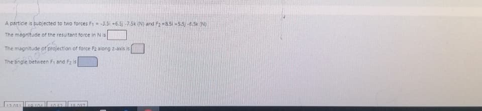 A particle is subjected to two forces F₁ -3.50 -6.5) -7.5k (N) and F2-8.50 -5.5)-6.5k (N)
The magnitude of the resultant force in N is
The magnitude projection of force F2 along z-axis is
The angle between F₁ and F2 is
12.031 10 104
18.037