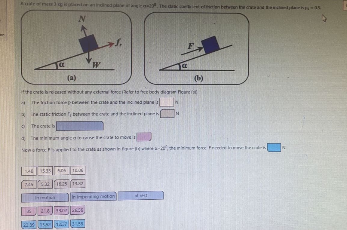 on
A crate of mass 3 kg is placed on an inclined plane of angle a=200. The static coefficient of friction between the crate and the inclined plane is us = 0.5.
4
a)
b)
C)
(b)
If the crate is released without any external force (Refer to free body diagram Figure (a))
The friction force fr between the crate and the inclined plane is
The static friction F, between the crate and the inclined plane is
The crate is
d)
a
7.45 5.32
(a)
1.48 15.33 6.06 10.06
35
in motion
The minimum angle a to cause the crate to move is
Now a force F is applied to the crate as shown in figure (b) where a=200, the minimum force F needed to move the crate is
16.25 13.82
W
in impending motion
21.8 33.02 26.56
23.89 13.52 12.37 31.58
N
at rest
a
N
N