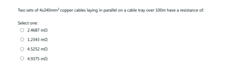 Two sets of 4x240mm2 copper cables laying in parallel on a cable tray over 100m have a resistance of:
Select one:
Ο 2.4687 ΜΩ
Ο 1.2343 ΜΩ
4.5252 ΜΩ
4.9375 ΜΩ
