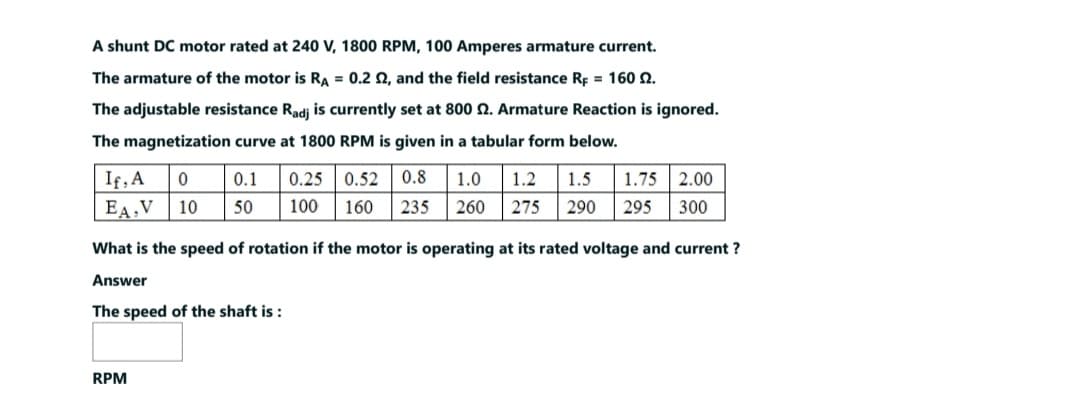 A shunt DC motor rated at 240 V, 1800 RPM, 100 Amperes armature current.
The armature of the motor is RA = 0.2 2, and the field resistance RF = 160 2.
The adjustable resistance Radj is currently set at 800 2. Armature Reaction is ignored.
The magnetization curve at 1800 RPM is given in a tabular form below.
If, A
EA,V
0 0.1 0.25 0.52 0.8 1.0 1.2 1.5 1.75 2.00
10 50 100 160 235 260 275 290 295 300
What is the speed of rotation if the motor is operating at its rated voltage and current ?
Answer
The speed of the shaft is:
RPM