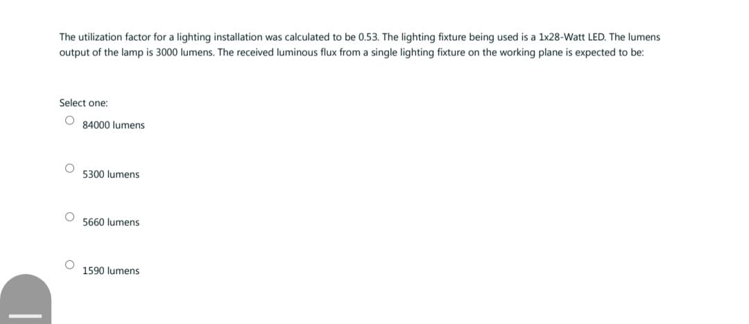 The utilization factor for a lighting installation was calculated to be 0.53. The lighting fixture being used is a 1x28-Watt LED. The lumens
output of the lamp is 3000 lumens. The received luminous flux from a single lighting fixture on the working plane is expected to be:
Select one:
O
O
84000 lumens
5300 lumens
5660 lumens
1590 lumens