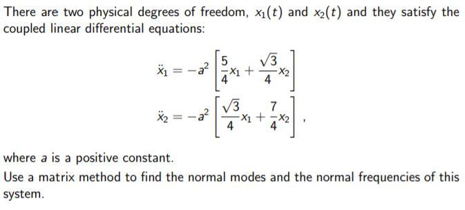 There are two physical degrees of freedom, x1(t) and x2(t) and they satisfy the
coupled linear differential equations:
V3
서 +
4
V3
7
a?
X1 + -x2
4
where a is a positive constant.
Use a matrix method to find the normal modes and the normal frequencies of this
system.
