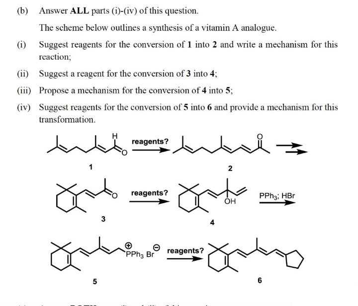 (b) Answer ALL parts (i)-(iv) of this question.
The scheme below outlines a synthesis of a vitamin A analogue.
(i) Suggest reagents for the conversion of 1 into 2 and write a mechanism for this
reaction;
(ii) Suggest a reagent for the conversion of 3 into 4;
(iii) Propose a mechanism for the conversion of 4 into 5;
(iv) Suggest reagents for the conversion of 5 into 6 and provide a mechanism for this
transformation.
reagents?
2
reagents?
PPH3; HBr
ÓH
3
4
PPH3 Br
reagents?
