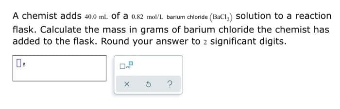 A chemist adds 40.0 mL of a 0.82 mol/L barium chloride (BaCl,) solution to a reaction
flask. Calculate the mass in grams of barium chloride the chemist has
added to the flask. Round your answer to 2 significant digits.
?
