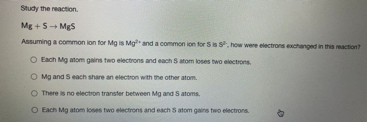 Study the reaction.
Mg +S → MgS
Assuming a common ion for Mg is Mg²+ and a common ion for S is S², how were electrons exchanged in this reaction?
O Each Mg atom gains two electrons and each S atom loses two electrons.
O Mg and S each share an electron with the other atom.
O There is no electron transfer between Mg and S atoms.
O Each Mg atom loses two electrons and each S atom gains two electrons.
B
