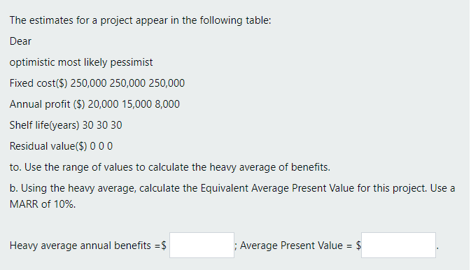 The estimates for a project appear in the following table:
Dear
optimistic most likely pessimist
Fixed cost($) 250,000 250,000 250,000
Annual profit ($) 20,000 15,000 8,000
Shelf life(years) 30 30 30
Residual value($) 000
to. Use the range of values to calculate the heavy average of benefits.
b. Using the heavy average, calculate the Equivalent Average Present Value for this project. Use a
MARR of 10%.
Heavy average annual benefits =$
; Average Present Value = $
