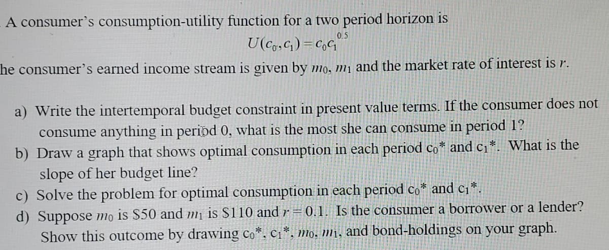 A consumer's consumption-utility function for a two period horizon is
0.5
U(Cg,G) =C,G"
he consumer's earned income stream is given by mo, m1 and the market rate of interest is r.
a) Write the intertemporal budget constraint in present value terms. If the consumer does not
consume anything in peripd 0, what is the most she can consume in period 1?
b) Draw a graph that shows optimal consumption in each period co* and c1*. What is the
slope of her budget line?
c) Solve the problem for optimal consumption in each period co* and c;*.
d) Suppose mọ is S50 and mị is S110 and r = 0.1. Is the consumer a borrower or a lender?
Show this outcome by drawing co*. C1*, mo, mį, and bond-holdings on your graph.
