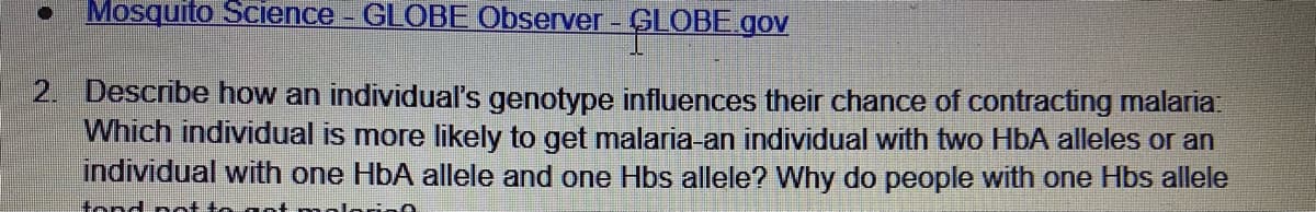 Mosquito Science - GLOBE Observer - GLOBE.gov
2. Describe how an individual's genotype influences their chance of contracting malaria:
Which individual is more likely to get malaria-an individual with two HbA alleles or an
individual with one HbA allele and one Hbs allele? Why do people with one Hbs allele
tond nt to
