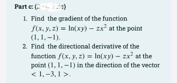 Part c: (2
1. Find the gradient of the function
f(x, y, z) =
(1, 1,-1).
2. Find the directional derivative of the
function f(x, y, z) = ln(xy) - zx² at the
point (1, 1,-1) in the direction of the vector
< 1, -3,1 >.
In(xy) - zx² at the point