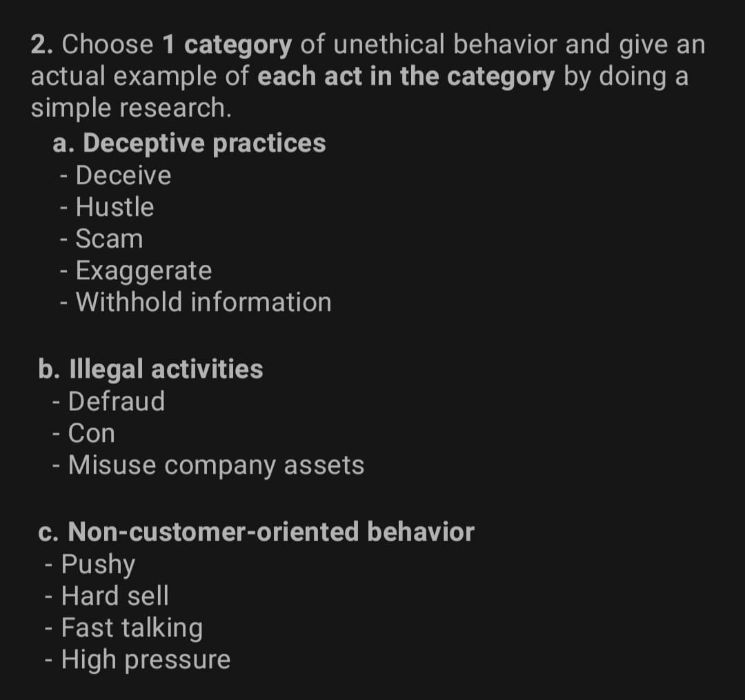 2. Choose 1 category of unethical behavior and give an
actual example of each act in the category by doing a
simple research.
a. Deceptive practices
- Deceive
- Hustle
- Scam
- Exaggerate
- Withhold information
b. Illegal activities
- Defraud
- Con
- Misuse company assets
c. Non-customer-oriented behavior
- Pushy
- Hard sell
- Fast talking
- High pressure
