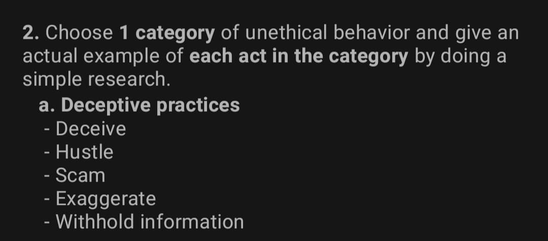 2. Choose 1 category of unethical behavior and give an
actual example of each act in the category by doing a
simple research.
a. Deceptive practices
- Deceive
- Hustle
- Scam
- Exaggerate
- Withhold information
