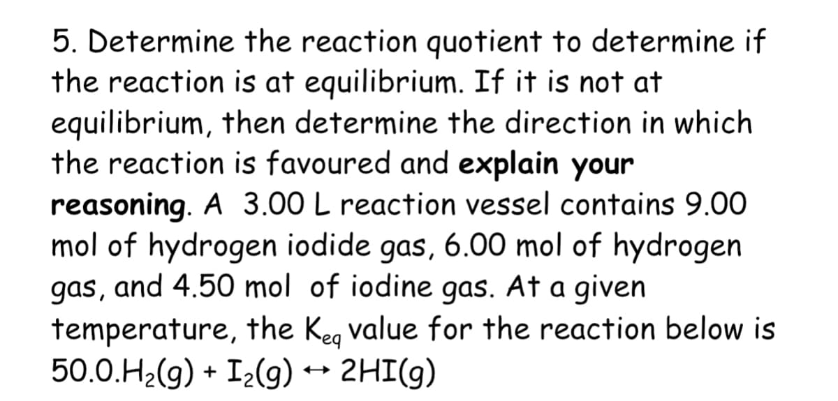 5. Determine the reaction quotient to determine if
the reaction is at equilibrium. If it is not at
equilibrium, then determine the direction in which
the reaction is favoured and explain your
reasoning. A 3.00 L reaction vessel contains 9.00
mol of hydrogen iodide gas, 6.00 mol of hydrogen
gas, and 4.50 mol of iodine gas. At a given
temperature, the Keg value for the reaction below is
50.0.H2(g) + I2(g) → 2HI(9)
