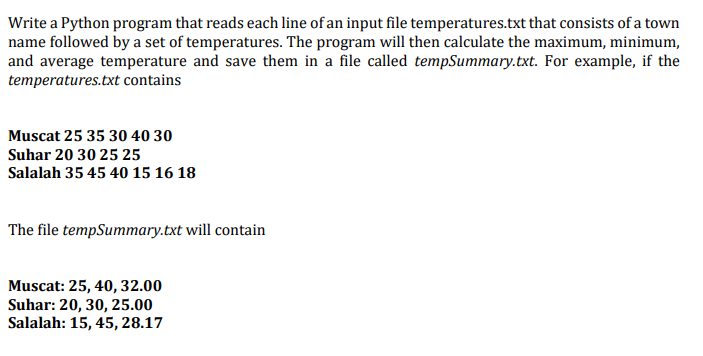 Write a Python program that reads each line of an input file temperatures.txt that consists of a town
name followed by a set of temperatures. The program will then calculate the maximum, minimum,
and average temperature and save them in a file called tempSummary.txt. For example, if the
temperatures.txt contains
Muscat 25 35 30 40 30
Suhar 20 30 25 25
Salalah 35 45 40 15 16 18
The file tempSummary.txt will contain
Muscat: 25, 40, 32.00
Suhar: 20, 30, 25.00
Salalah: 15, 45, 28.17
