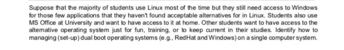 Suppose that the majority of students use Linux most of the time but they still need access to Windows
for those few applications that they haven't found acceptable alternatives for in Linux. Students also use
MS Office at University and want to have access to it at home. Other students want to have access to the
alternative operating system just for fun, training, or to keep current in their studies. Identify how to
managing (set-up) dual boot operating systems (e.g., RedHat and Windows) on a single computer system.
