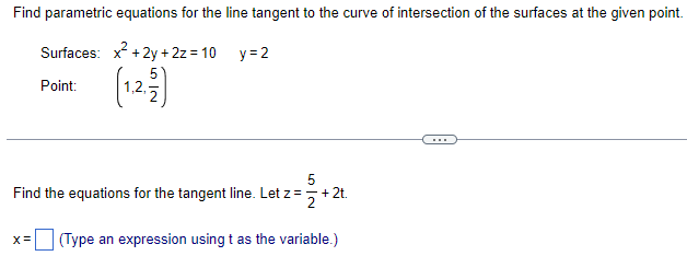 Find parametric equations for the line tangent to the curve of intersection of the surfaces at the given point.
Surfaces: x² + 2y + 2z=10_y=2
Point:
(1.2.2)
5
Find the equations for the tangent line. Let z = + 2t.
= =+ 2t.
X= (Type an expression using t as the variable.)