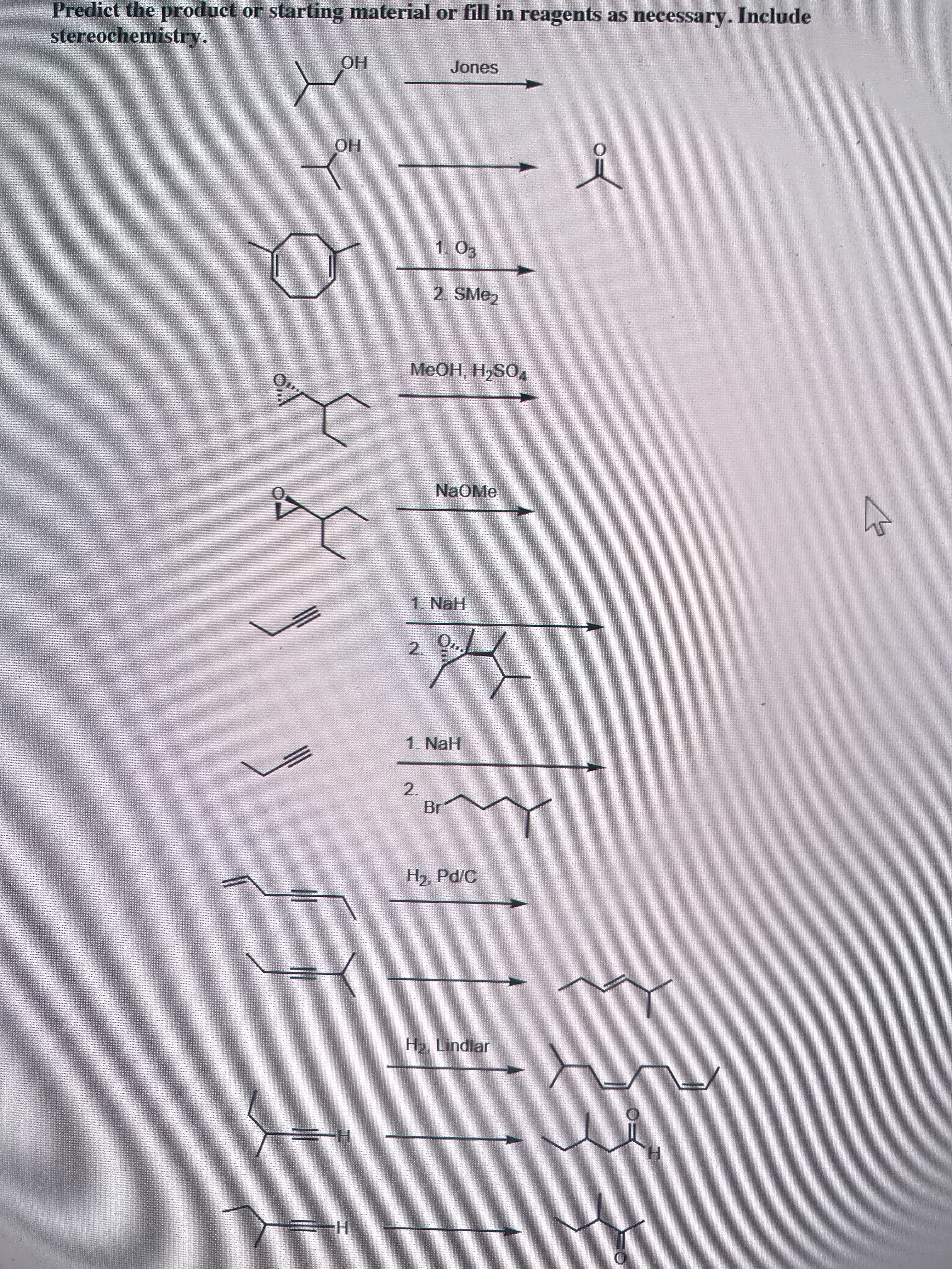 Predict the product or starting material or fill in reagents as necessary. Include
stereochemistry.
ОН
Jones
OH
1. 03
2. SME2
МeОН, Н-SO4
NaOMe
1. NaH
2.
1. NaH
2.
Br
H2, Pd/C
H2, Lindlar
-Н
H.
Н

