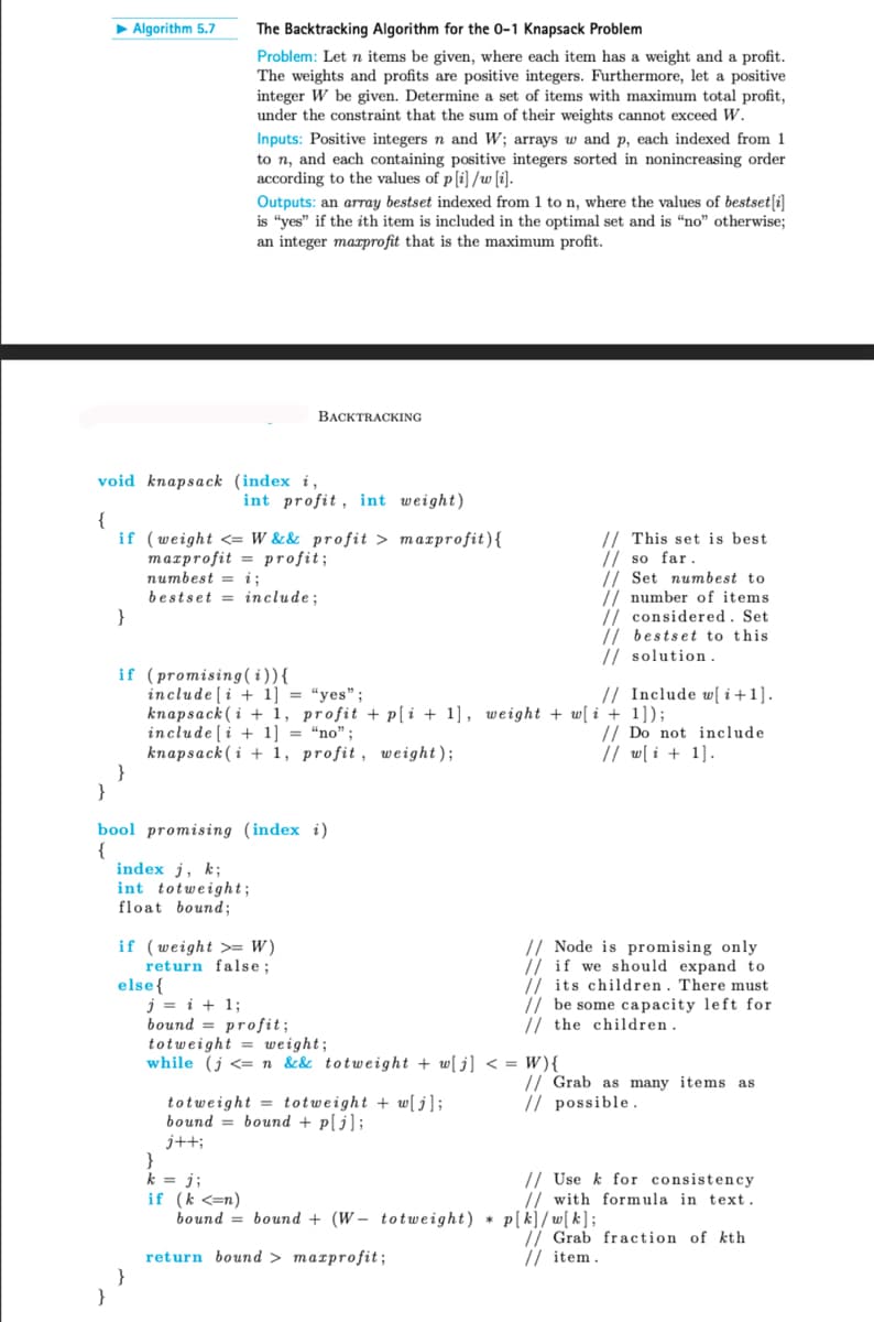 Algorithm 5.7
The Backtracking Algorithm for the 0-1 Knapsack Problem
Problem: Let n items be given, where each item has a weight and a profit.
The weights and profits are positive integers. Furthermore, let a positive
integer W be given. Determine a set of items with maximum total profit,
under the constraint that the sum of their weights cannot exceed W.
Inputs: Positive integers n and W; arrays w and p, each indexed from 1
to n, and each containing positive integers sorted in nonincreasing order
according to the values of p[i]/w[i].
Outputs: an array bestset indexed from 1 to n, where the values of bestset[i]
is "yes" if the ith item is included in the optimal set and is "no" otherwise;
an integer maxprofit that is the maximum profit.
BACKTRACKING
void knapsack (index i,
1
int profit, int weight)
if (weight W && profit > maxprofit){\
}
maxprofit
numbest = i;
profit;
bestset include;
if (promising (i)){
include [i+1] = "yes";
This set is best
// so far.
// Set numbest to
// number of items
considered. Set
//bestset to this
// solution.
// Include w[i+1].
knapsack (i+1, profit + p[i+1], weight + w[i + 1]);
include [i+1]
=
"no";
knapsack (i+1, profit, weight);
// Do not include
// w[i + 1].
}
}
bool promising (index i)
{
index j, k;
int totweight;
float bound;
if (weight > W)
return false;
else{
j = i + 1;
bound profit;
totweight weight;
// Node is promising only
if we should expand to
its children. There must
be some capacity left for
// the children.
while (j <=n&& totweight + w[j] < = W){\
totweight totweight + w[j];
bound bound + p[j];
Grab as many items as
possible.
j++;
}
k = j;
if (k <=n)
bound = bound (Wtotweight) p[k]/w[k];
Use k for consistency
// with formula in text.
*
return bound > maxprofit;
// Grab fraction of kth
// item.
}
}