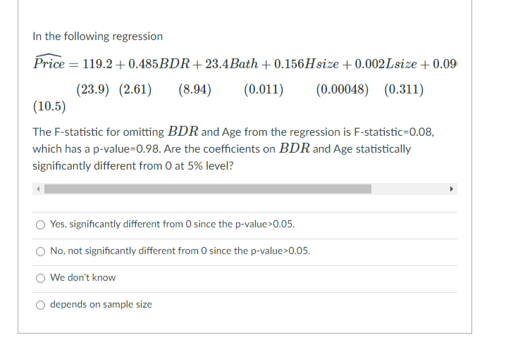 In the following regression
Price = 119.2 +0.485BDR+23.4Bath + 0.156Hsize +0.002Lsize + 0.09
(23.9) (2.61)
(8.94)
(0.011)
(0.00048) (0.311)
(10.5)
The F-statistic for omitting BDR and Age from the regression is F-statistic=0.08,
which has a p-value=0.98. Are the coefficients on BDR and Age statistically
significantly different from 0 at 5% level?
Yes, significantly different from 0 since the p-value>0.05.
O No, not significantly different from 0 since the p-value>0.05.
We don't know
O depends on sample size
