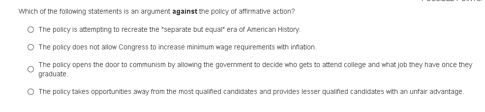 Which of the following statements is an argument against the policy of affirmative action?
O The policy is attempting to recreate the "separate but equal" era of American History.
O The policy does not allow Congress to increase minimum wage requirements with inflation.
The policy opens the door to communism by allowing the government to decide who gets to attend college and what job they have once they
graduate.
O The policy takes opportunities away from the most qualified candidates and provides lesser qualified candidates with an unfair advantage.
